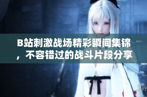B站刺激战场精彩瞬间集锦，不容错过的战斗片段分享
