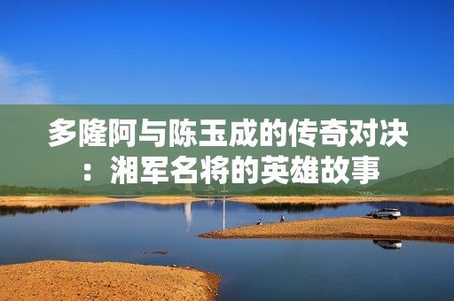 多隆阿与陈玉成的传奇对决：湘军名将的英雄故事