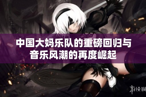 中国大妈乐队的重磅回归与音乐风潮的再度崛起