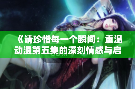 《请珍惜每一个瞬间：重温动漫第五集的深刻情感与启示》