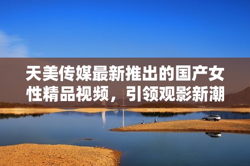 天美传媒最新推出的国产女性精品视频，引领观影新潮流