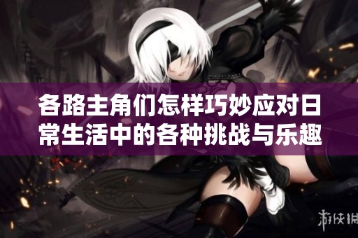 各路主角们怎样巧妙应对日常生活中的各种挑战与乐趣