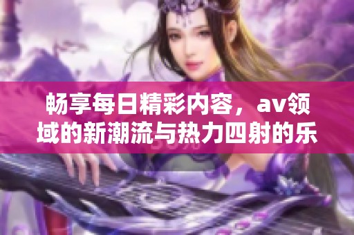 畅享每日精彩内容，av领域的新潮流与热力四射的乐趣