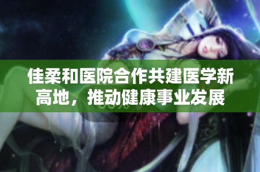 佳柔和医院合作共建医学新高地，推动健康事业发展