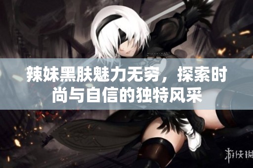 辣妹黑肤魅力无穷，探索时尚与自信的独特风采
