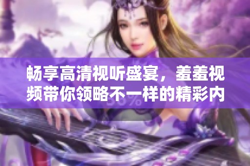 畅享高清视听盛宴，羞羞视频带你领略不一样的精彩内容