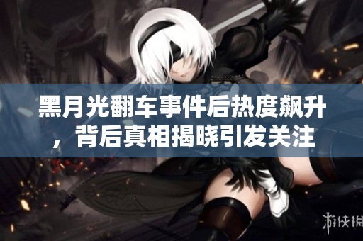 黑月光翻车事件后热度飙升，背后真相揭晓引发关注