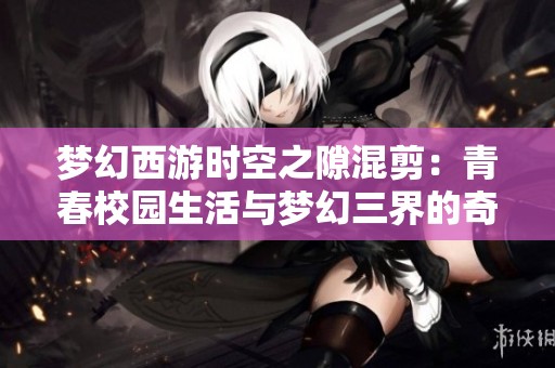 梦幻西游时空之隙混剪：青春校园生活与梦幻三界的奇妙交汇