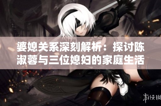 婆媳关系深刻解析：探讨陈淑蓉与三位媳妇的家庭生活
