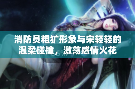 消防员粗犷形象与宋轻轻的温柔碰撞，激荡感情火花