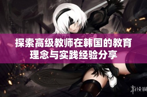 探索高级教师在韩国的教育理念与实践经验分享