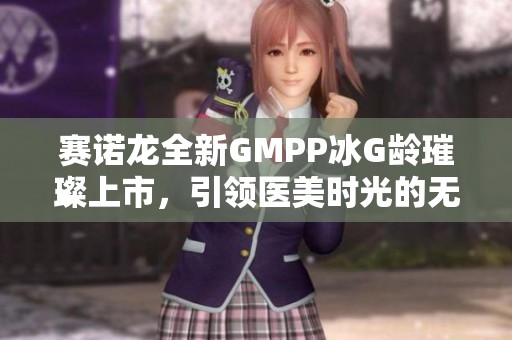 赛诺龙全新GMPP冰G龄璀璨上市，引领医美时光的无界体验
