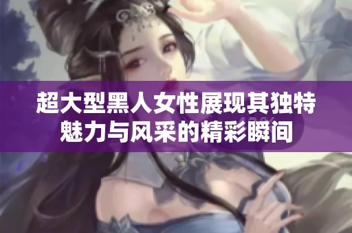 超大型黑人女性展现其独特魅力与风采的精彩瞬间