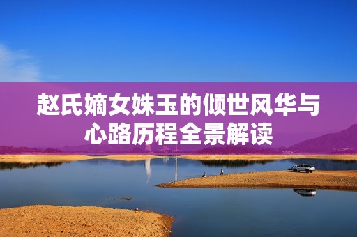 赵氏嫡女姝玉的倾世风华与心路历程全景解读