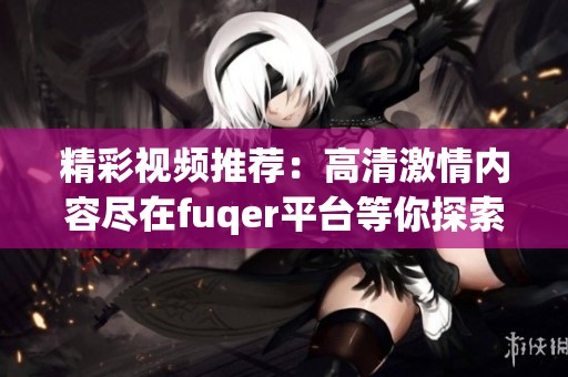 精彩视频推荐：高清激情内容尽在fuqer平台等你探索