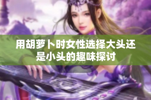 用胡萝卜时女性选择大头还是小头的趣味探讨