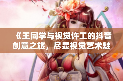 《王同学与视觉许工的抖音创意之旅，尽显视觉艺术魅力》