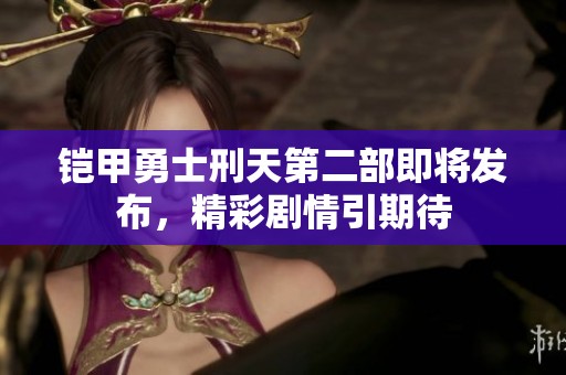 铠甲勇士刑天第二部即将发布，精彩剧情引期待