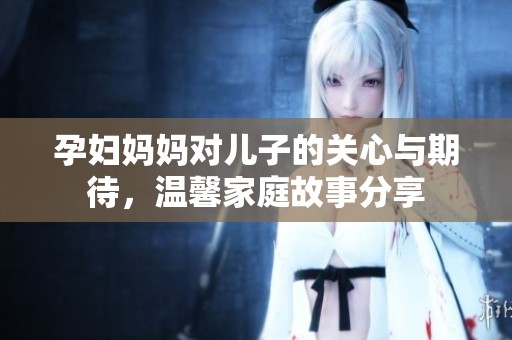 孕妇妈妈对儿子的关心与期待，温馨家庭故事分享