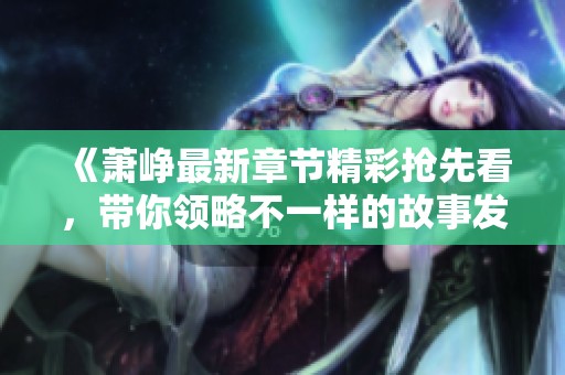《萧峥最新章节精彩抢先看，带你领略不一样的故事发展》