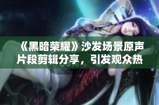 《黑暗荣耀》沙发场景原声片段剪辑分享，引发观众热议