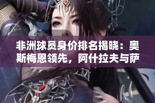 非洲球员身价排名揭晓：奥斯梅恩领先，阿什拉夫与萨拉赫紧随其后
