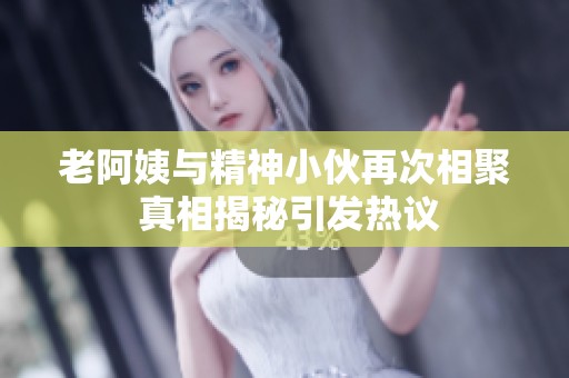 老阿姨与精神小伙再次相聚 真相揭秘引发热议