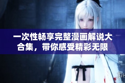 一次性畅享完整漫画解说大合集，带你感受精彩无限
