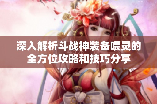 深入解析斗战神装备喂灵的全方位攻略和技巧分享