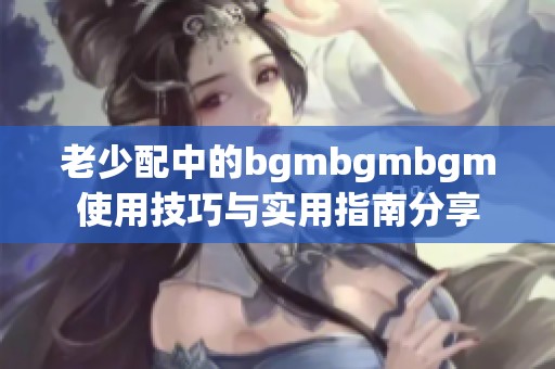 老少配中的bgmbgmbgm使用技巧与实用指南分享