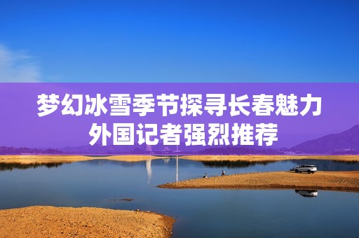 梦幻冰雪季节探寻长春魅力 外国记者强烈推荐