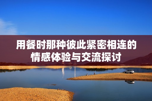 用餐时那种彼此紧密相连的情感体验与交流探讨