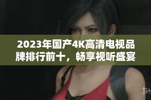 2023年国产4K高清电视品牌排行前十，畅享视听盛宴