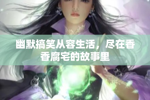 幽默搞笑从容生活，尽在香香腐宅的故事里