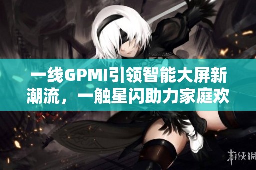 一线GPMI引领智能大屏新潮流，一触星闪助力家庭欢乐生活