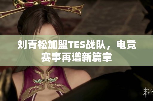 刘青松加盟TES战队，电竞赛事再谱新篇章