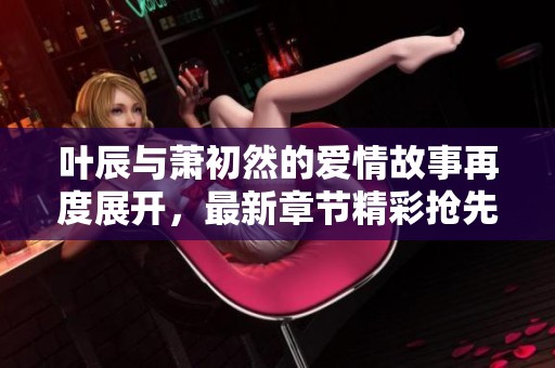叶辰与萧初然的爱情故事再度展开，最新章节精彩抢先看！