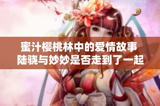 蜜汁樱桃林中的爱情故事 陆骁与妙妙是否走到了一起