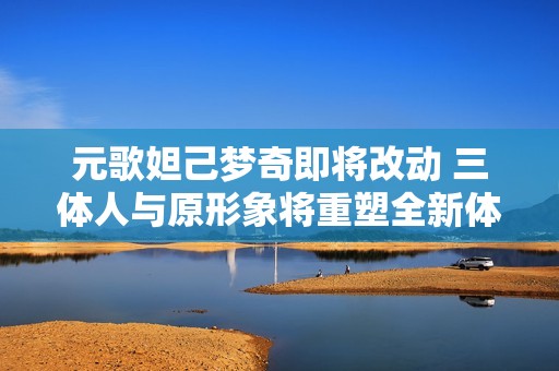 元歌妲己梦奇即将改动 三体人与原形象将重塑全新体验