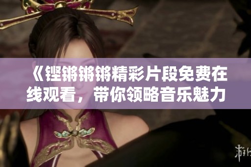 《铿锵锵锵精彩片段免费在线观看，带你领略音乐魅力》