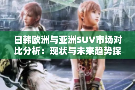 日韩欧洲与亚洲SUV市场对比分析：现状与未来趋势探讨