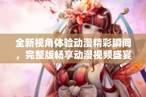 全新视角体验动漫精彩瞬间，完整版畅享动漫视频盛宴