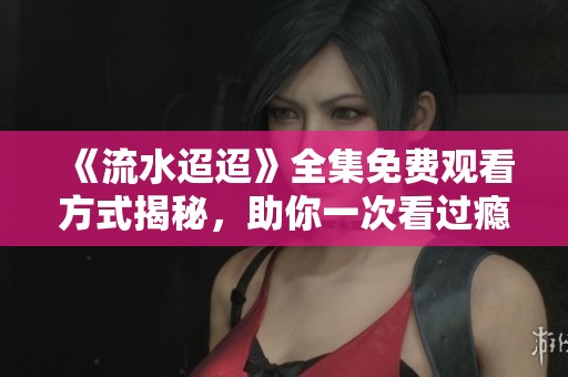 《流水迢迢》全集免费观看方式揭秘，助你一次看过瘾