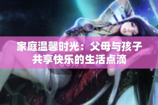 家庭温馨时光：父母与孩子共享快乐的生活点滴