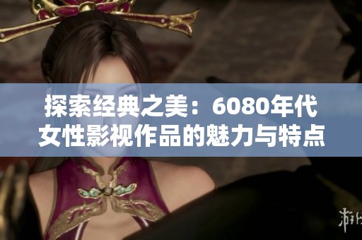 探索经典之美：6080年代女性影视作品的魅力与特点