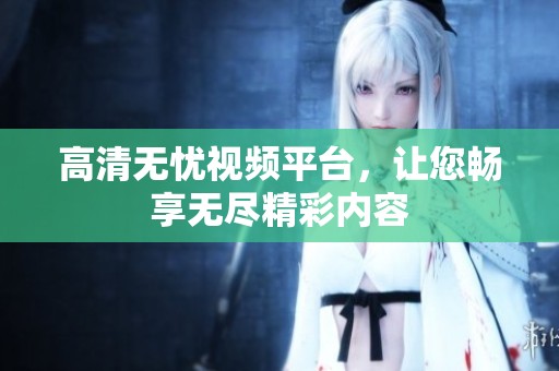 高清无忧视频平台，让您畅享无尽精彩内容