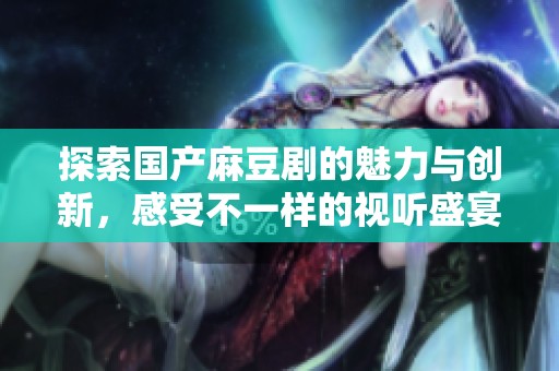 探索国产麻豆剧的魅力与创新，感受不一样的视听盛宴