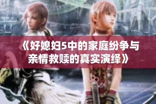 《好媳妇5中的家庭纷争与亲情救赎的真实演绎》