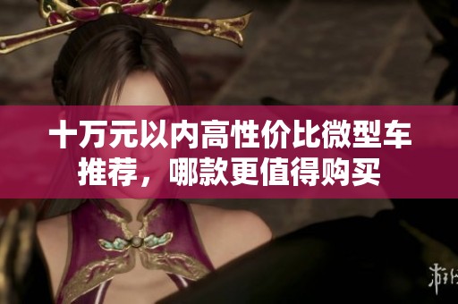 十万元以内高性价比微型车推荐，哪款更值得购买