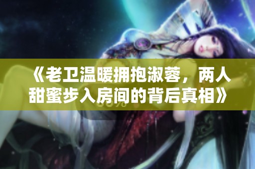 《老卫温暖拥抱淑蓉，两人甜蜜步入房间的背后真相》